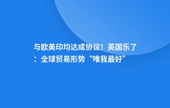 与欧美印均达成协议!英国乐了:全球贸易形势“唯我最好”
