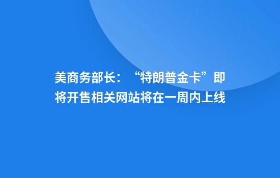 美商务部长:“特朗普金卡”即将开售相关网站将在一周内上线