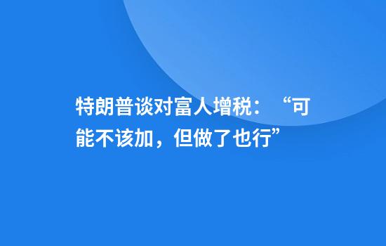 特朗普谈对富人增税:“可能不该加,但做了也行”