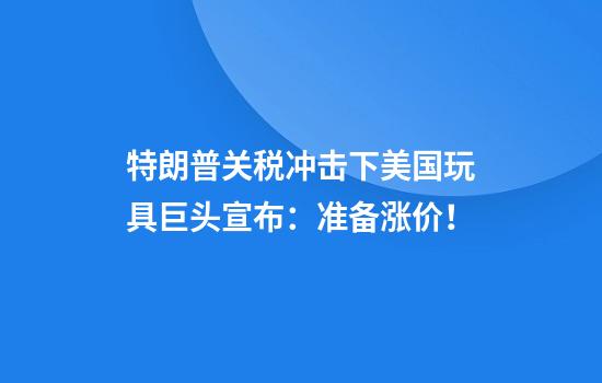 特朗普关税冲击下美国玩具巨头宣布:准备涨价!
