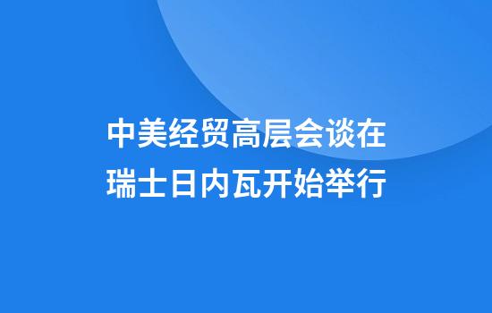 中美经贸高层会谈在瑞士日内瓦开始举行