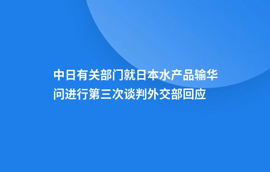 中日有关部门就日本水产品输华问进行第三次谈判外交部回应