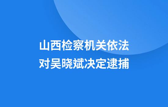 山西检察机关依法对吴晓斌决定逮捕