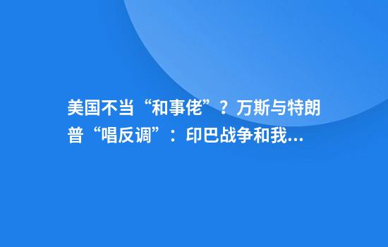 美国不当“和事佬”?万斯与特朗普“唱反调”:印巴战争和我们无关!