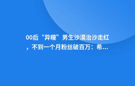 00后“异瞳”男生沙漠治沙走红,不到一个月粉丝破百万:希望大家努力让沙漠变绿洲
