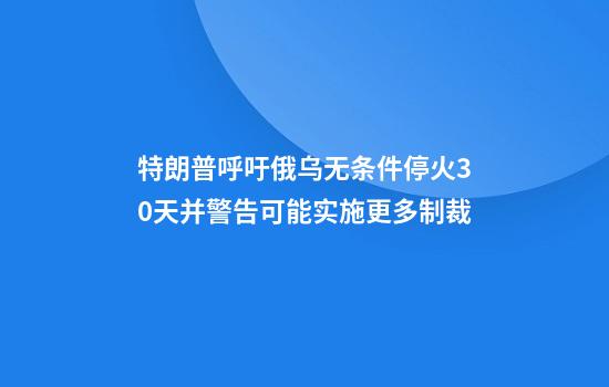 特朗普呼吁俄乌无条件停火30天并警告可能实施更多制裁