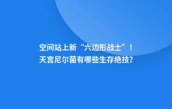 空间站上新“六边形战士”!天宫尼尔菌有哪些生存绝技?