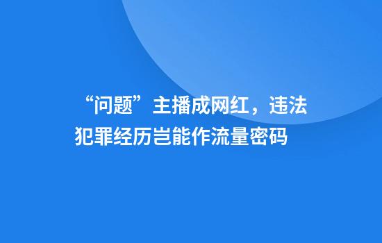 “问题”主播成网红,违法犯罪经历岂能作流量密码