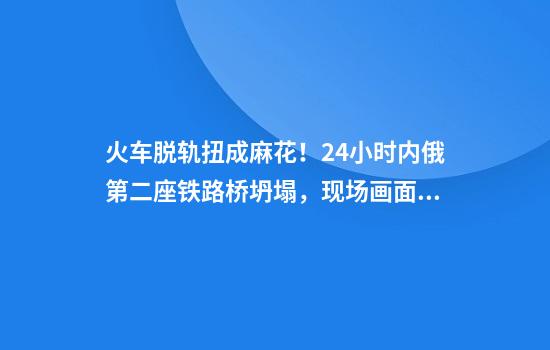 火车脱轨扭成麻花!24小时内俄第二座铁路桥坍塌,现场画面曝光