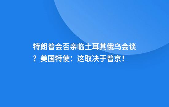 特朗普会否亲临土耳其俄乌会谈?美国特使:这取决于普京!