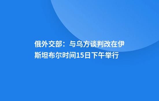 俄外交部:与乌方谈判改在伊斯坦布尔时间15日下午举行