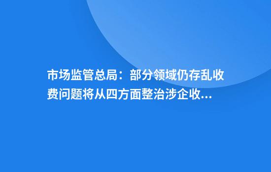 市场监管总局:部分领域仍存乱收费问题将从四方面整治涉企收费问题