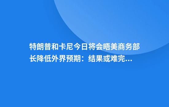 特朗普和卡尼今日将会晤美商务部长降低外界预期:结果或难完美