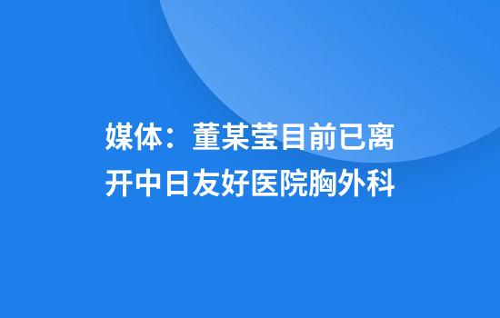 媒体:董某莹目前已离开中日友好医院胸外科