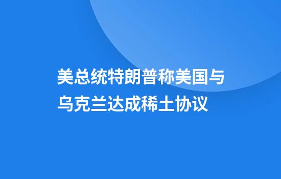 美总统特朗普称美国与乌克兰达成稀土协议