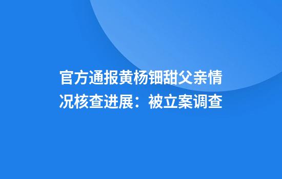官方通报黄杨钿甜父亲情况核查进展:被立案调查