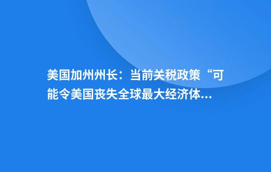 美国加州州长:当前关税政策“可能令美国丧失全球最大经济体地位”